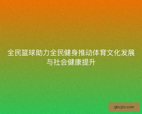 全民篮球助力全民健身推动体育文化发展与社会健康提升