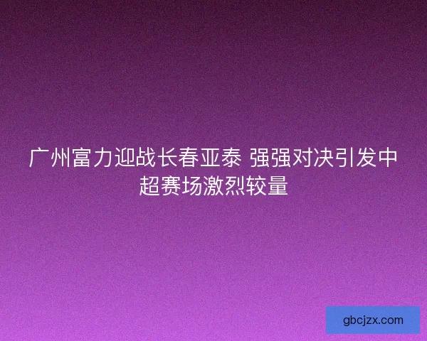 广州富力迎战长春亚泰 强强对决引发中超赛场激烈较量
