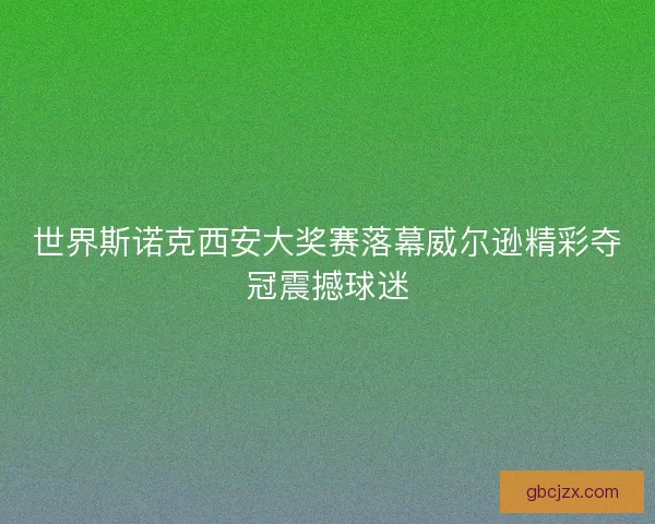 世界斯诺克西安大奖赛落幕威尔逊精彩夺冠震撼球迷