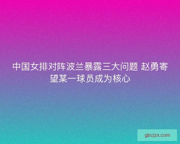 中国女排对阵波兰暴露三大问题 赵勇寄望某一球员成为核心