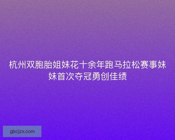 杭州双胞胎姐妹花十余年跑马拉松赛事妹妹首次夺冠勇创佳绩