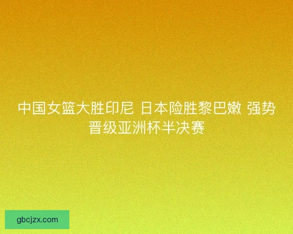 中国女篮大胜印尼 日本险胜黎巴嫩 强势晋级亚洲杯半决赛