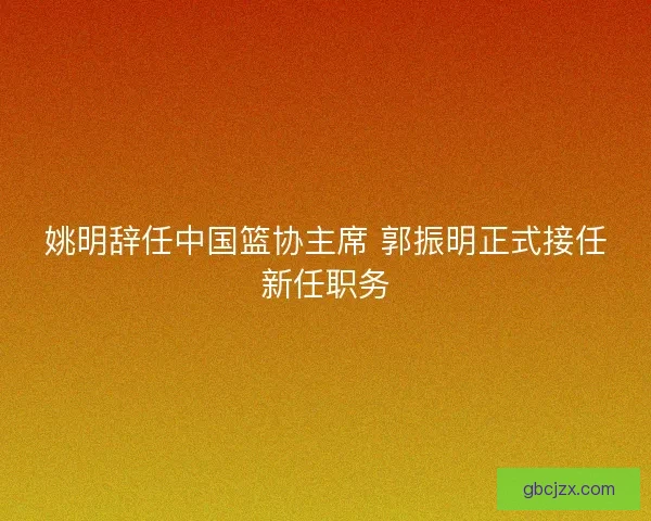 姚明辞任中国篮协主席 郭振明正式接任新任职务