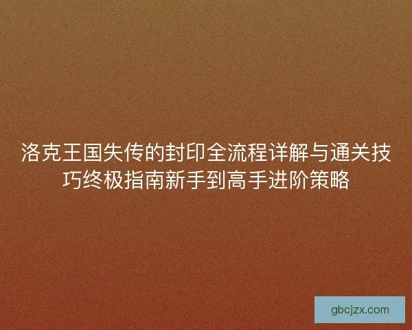 洛克王国失传的封印全流程详解与通关技巧终极指南新手到高手进阶策略