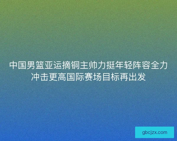 中国男篮亚运摘铜主帅力挺年轻阵容全力冲击更高国际赛场目标再出发