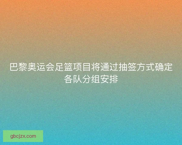 巴黎奥运会足篮项目将通过抽签方式确定各队分组安排