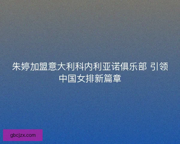 朱婷加盟意大利科内利亚诺俱乐部 引领中国女排新篇章
