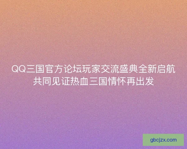 QQ三国官方论坛玩家交流盛典全新启航共同见证热血三国情怀再出发
