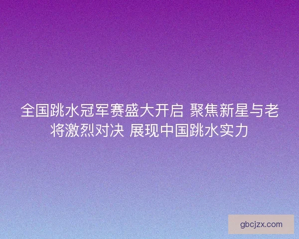 全国跳水冠军赛盛大开启 聚焦新星与老将激烈对决 展现中国跳水实力