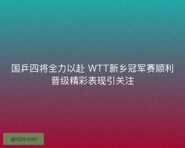 国乒四将全力以赴 WTT新乡冠军赛顺利晋级精彩表现引关注