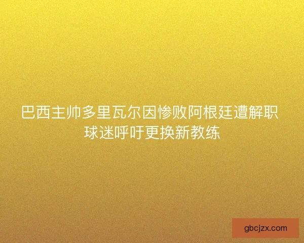 巴西主帅多里瓦尔因惨败阿根廷遭解职 球迷呼吁更换新教练