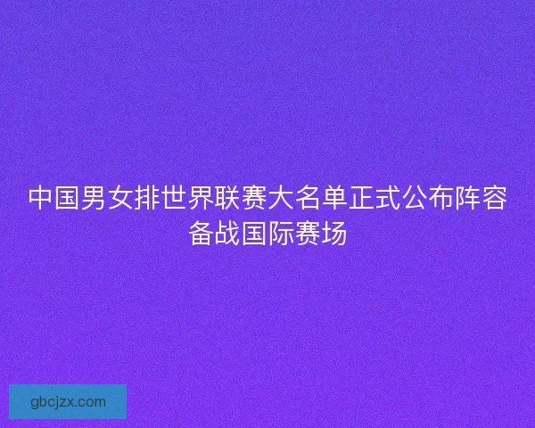 中国男女排世界联赛大名单正式公布阵容备战国际赛场