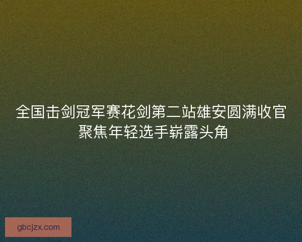 全国击剑冠军赛花剑第二站雄安圆满收官 聚焦年轻选手崭露头角