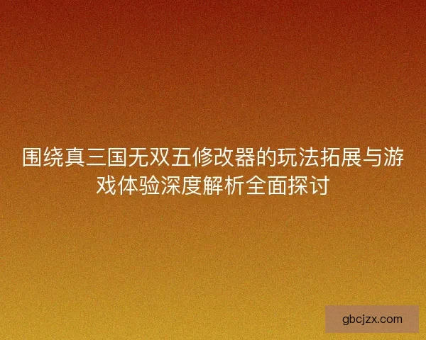 围绕真三国无双五修改器的玩法拓展与游戏体验深度解析全面探讨