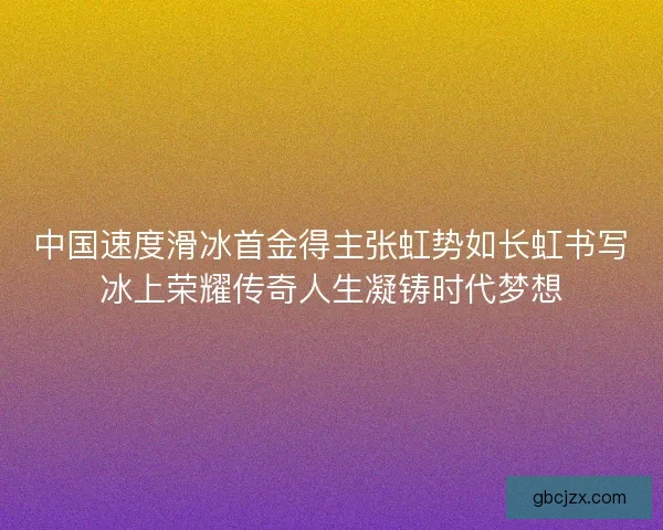 中国速度滑冰首金得主张虹势如长虹书写冰上荣耀传奇人生凝铸时代梦想