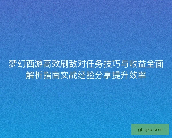 梦幻西游高效刷敌对任务技巧与收益全面解析指南实战经验分享提升效率