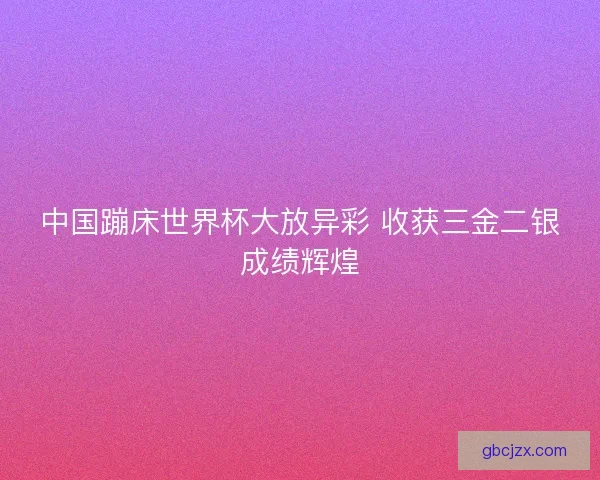 中国蹦床世界杯大放异彩 收获三金二银成绩辉煌